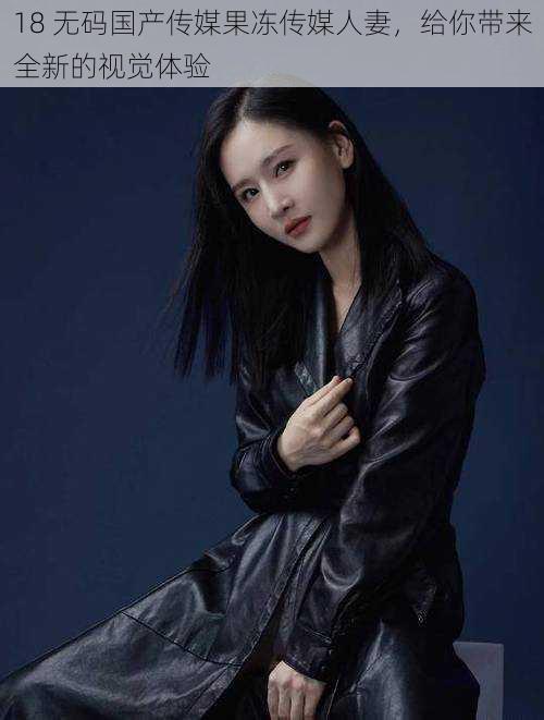 18 无码国产传媒果冻传媒人妻,给你带来全新的视觉体验